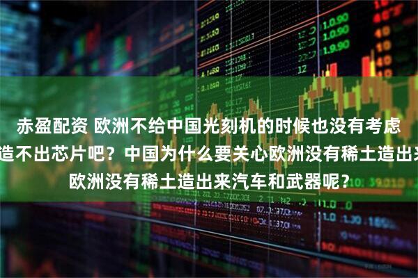 赤盈配资 欧洲不给中国光刻机的时候也没有考虑中国没有光刻机造不出芯片吧？中国为什么要关心欧洲没有稀土造出来汽车和武器呢？