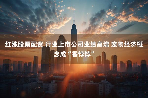 红涨股票配资 行业上市公司业绩高增 宠物经济概念成“香饽饽”