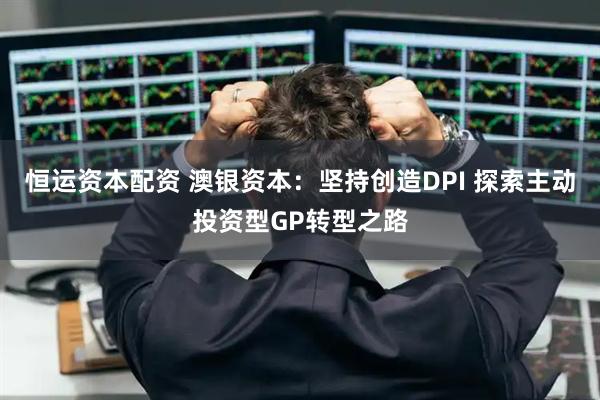 恒运资本配资 澳银资本:坚持创造DPI 探索主动投资型GP转型之路