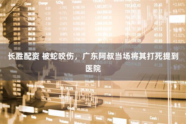 长胜配资 被蛇咬伤,广东阿叔当场将其打死提到医院