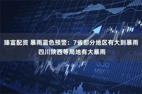 臻富配资 暴雨蓝色预警：7省部分地区有大到暴雨 四川陕西等局地有大暴雨