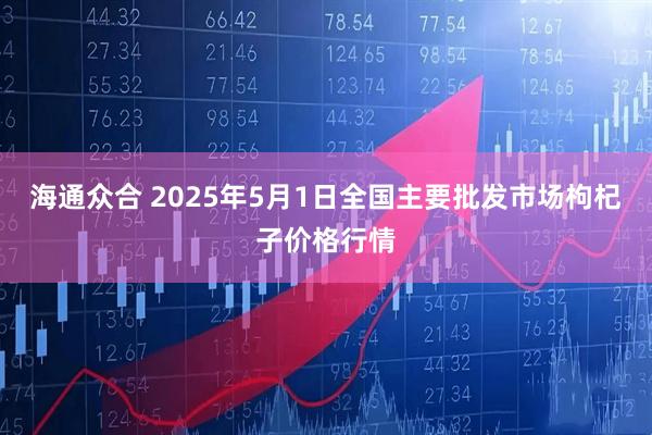 海通众合 2025年5月1日全国主要批发市场枸杞子价格行情