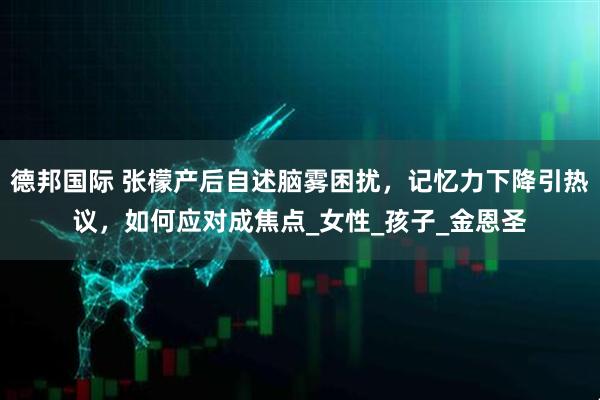 德邦国际 张檬产后自述脑雾困扰，记忆力下降引热议，如何应对成焦点_女性_孩子_金恩圣