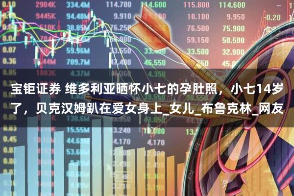 宝钜证券 维多利亚晒怀小七的孕肚照，小七14岁了，贝克汉姆趴在爱女身上_女儿_布鲁克林_网友
