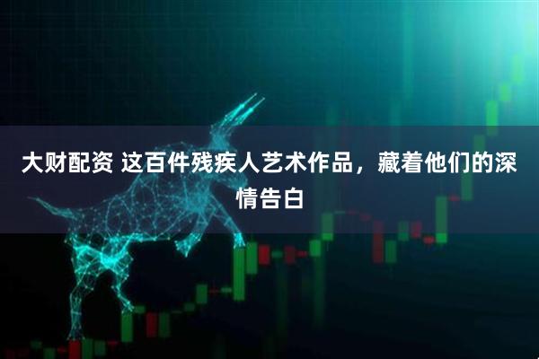 大财配资 这百件残疾人艺术作品，藏着他们的深情告白