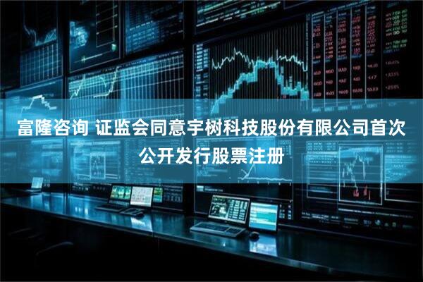 富隆咨询 证监会同意宇树科技股份有限公司首次公开发行股票注册